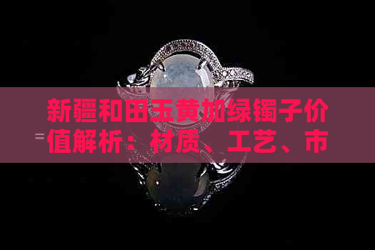 新疆和田玉黄加绿镯子价值解析：材质、工艺、市场行情全方位剖析