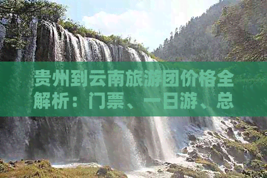 贵州到云南旅游团价格全解析：门票、一日游、总花费，详细线路一网打尽！