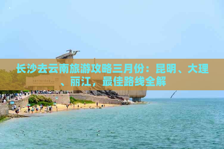 长沙去云南旅游攻略三月份：昆明、大理、丽江，更佳路线全解