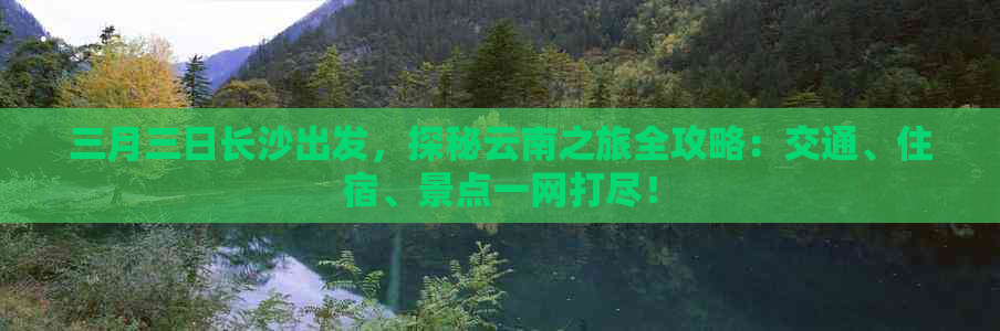 三月三日长沙出发，探秘云南之旅全攻略：交通、住宿、景点一网打尽！