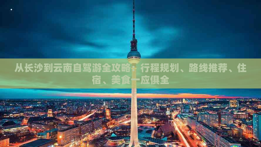 从长沙到云南自驾游全攻略：行程规划、路线推荐、住宿、美食一应俱全