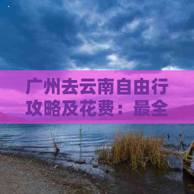 广州去云南自由行攻略及花费：最全指南！