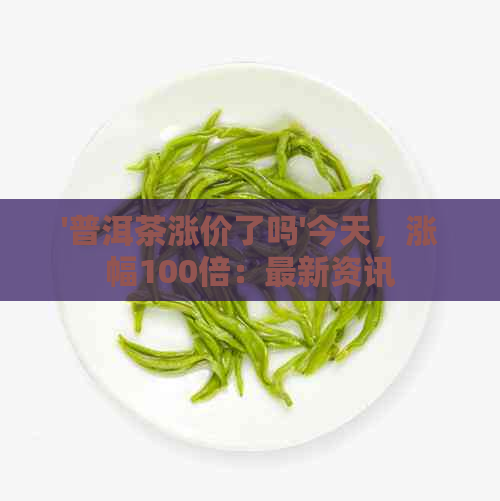 '普洱茶涨价了吗'今天，涨幅100倍：最新资讯