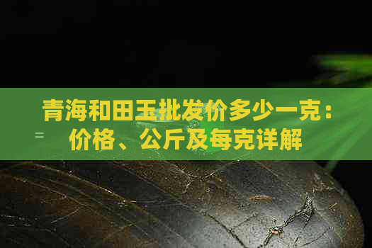 青海和田玉批发价多少一克：价格、公斤及每克详解