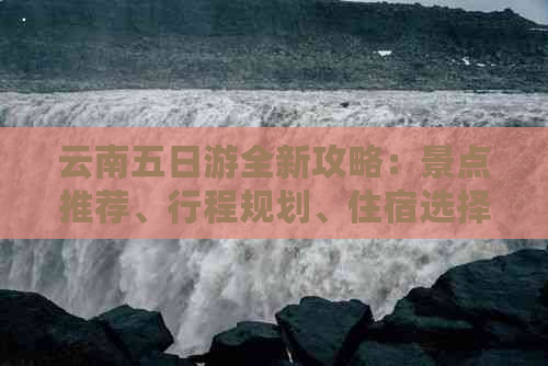 云南五日游全新攻略：景点推荐、行程规划、住宿选择和美食体验一应俱全！