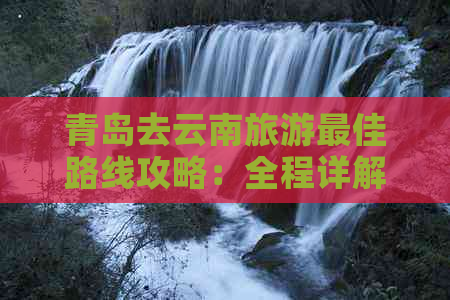 青岛去云南旅游更佳路线攻略：全程详解与价格表