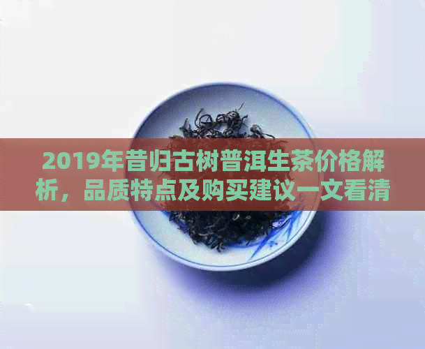 2019年昔归古树普洱生茶价格解析，品质特点及购买建议一文看清