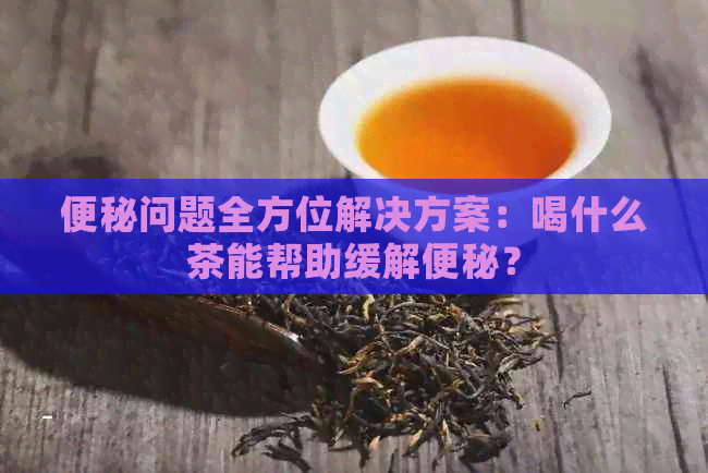 便秘问题全方位解决方案：喝什么茶能帮助缓解便秘？