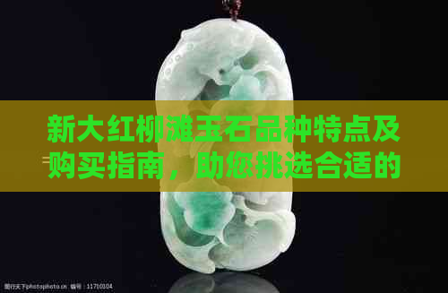 新大红柳滩玉石品种特点及购买指南，助您挑选合适的玉石饰品