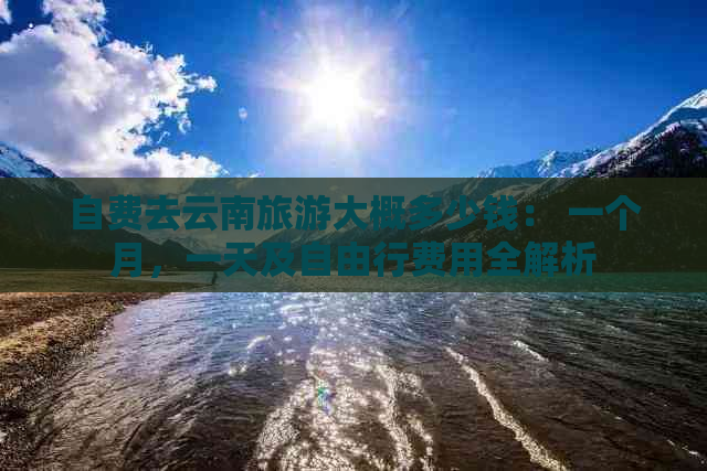 自费去云南旅游大概多少钱： 一个月，一天及自由行费用全解析