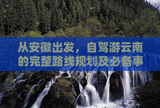 从安徽出发，自驾游云南的完整路线规划及必备事项