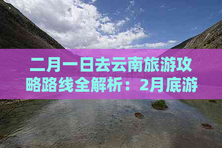 二月一日去云南旅游攻略路线全解析：2月底游云南最全攻略