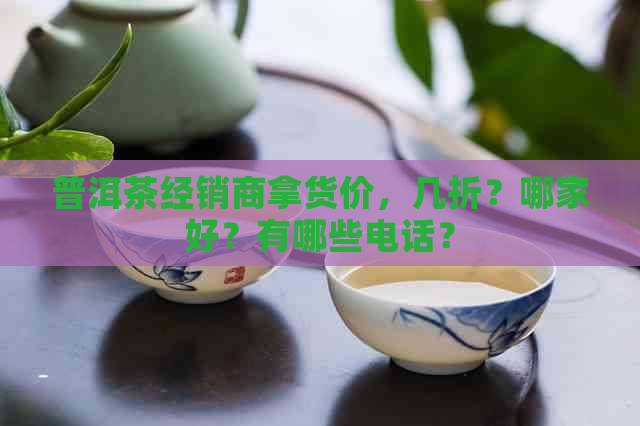 普洱茶经销商拿货价，几折？哪家好？有哪些电话？