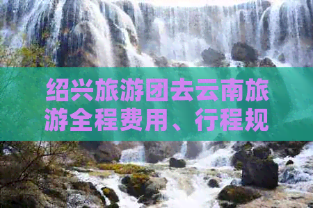 绍兴旅游团去云南旅游全程费用、行程规划及注意事项全方位解析