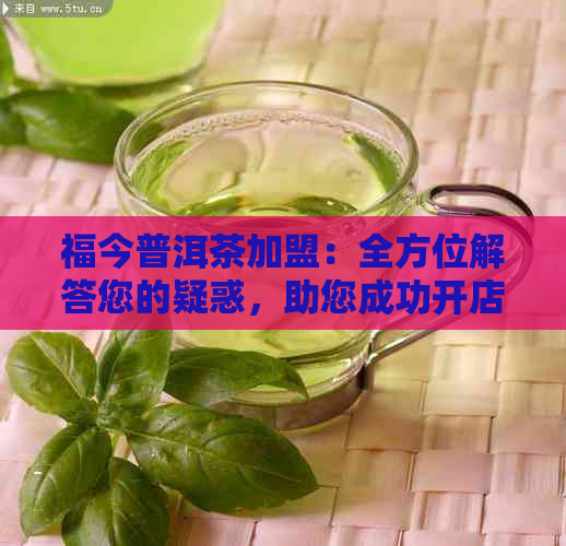 福今普洱茶加盟：全方位解答您的疑惑，助您成功开店！