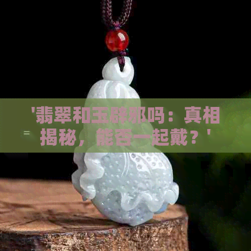 '翡翠和玉辟邪吗：真相揭秘，能否一起戴？'