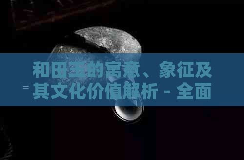 和田玉的寓意、象征及其文化价值解析 - 全面了解和田玉的深层含义