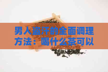 男人盗汗的全面调理方法：喝什么茶可以有效控制盗汗症状？