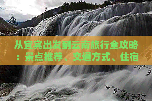 从宜宾出发到云南旅行全攻略：景点推荐、交通方式、住宿建议和行程安排