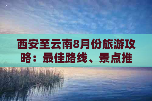 西安至云南8月份旅游攻略：更佳路线、景点推荐和旅行贴士