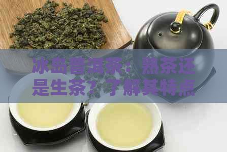 冰岛普洱茶：熟茶还是生茶？了解其特点与品鉴方法