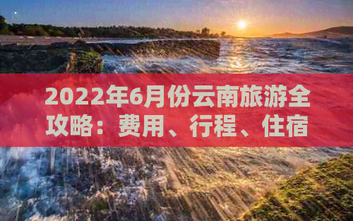 2022年6月份云南旅游全攻略：费用、行程、住宿、景点一网打尽！