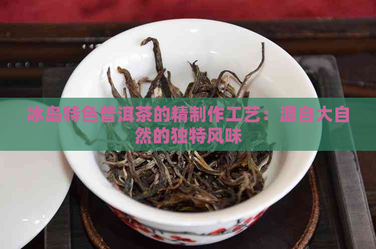 冰岛特色普洱茶的精制作工艺：源自大自然的独特风味