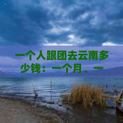 一个人跟团去云南多少钱：一个月、一天的跟团游费用，自由行和团游对比