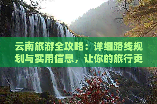 云南旅游全攻略：详细路线规划与实用信息，让你的旅行更轻松愉快！