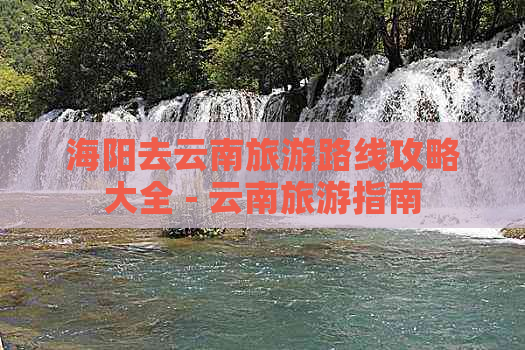 海阳去云南旅游路线攻略大全 - 云南旅游指南