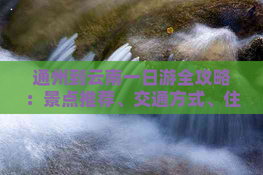 通州到云南一日游全攻略：景点推荐、交通方式、住宿及行程规划一应俱全