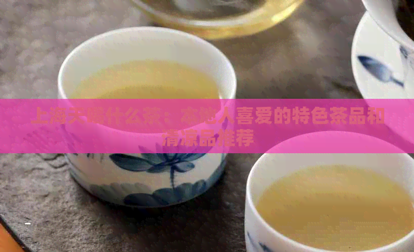 上海天喝什么茶：本地人喜爱的特色茶品和清凉品推荐