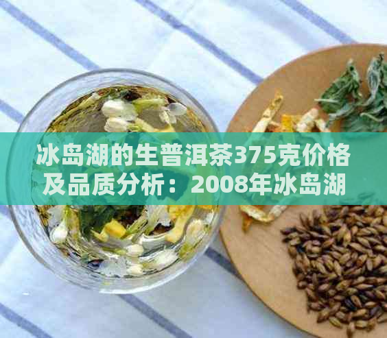 冰岛湖的生普洱茶375克价格及品质分析：2008年冰岛湖牌普洱生茶