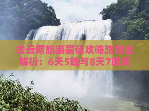 去云南旅游更佳攻略路线全解析：6天5晚与8天7晚两大行程推荐