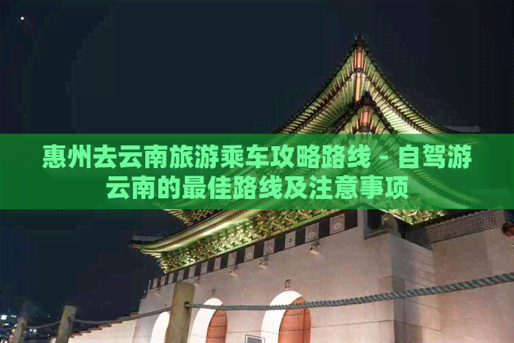 惠州去云南旅游乘车攻略路线 - 自驾游云南的更佳路线及注意事项