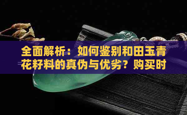 全面解析：如何鉴别和田玉青花籽料的真伪与优劣？购买时需注意哪些因素？