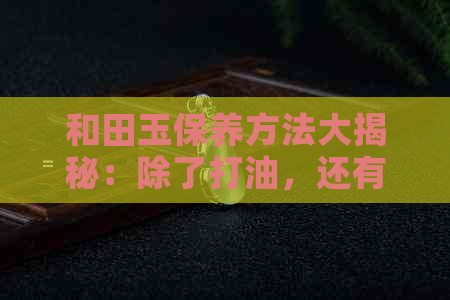 和田玉保养方法大揭秘：除了打油，还有哪些妙招能让和田玉保持光泽？