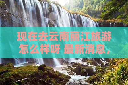 现在去云南丽江旅游怎么样呀 最新消息，好玩吗？