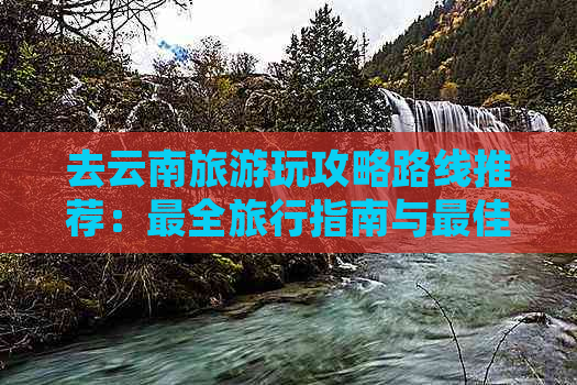 去云南旅游玩攻略路线推荐：最全旅行指南与更佳线路