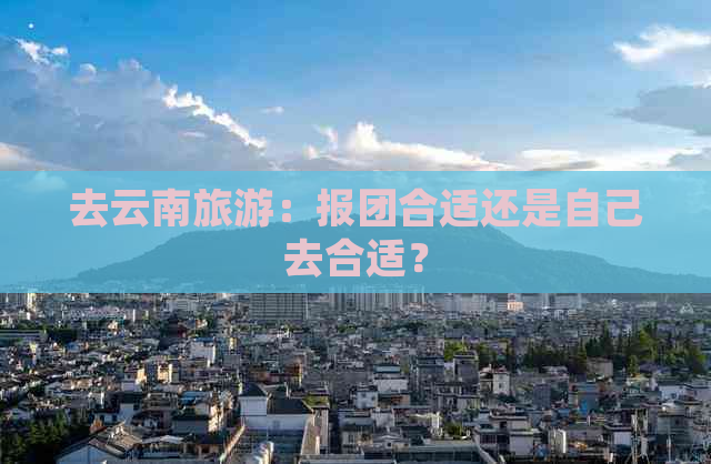 去云南旅游：报团合适还是自己去合适？