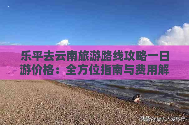 乐平去云南旅游路线攻略一日游价格：全方位指南与费用解析