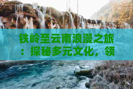 铁岭至云南浪漫之旅：探秘多元文化，领略自然奇观