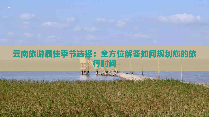 云南旅游更佳季节选择：全方位解答如何规划您的旅行时间