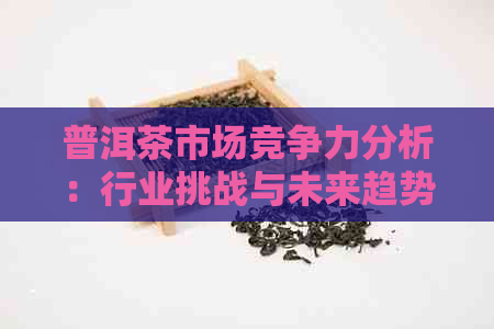 普洱茶市场竞争力分析：行业挑战与未来趋势