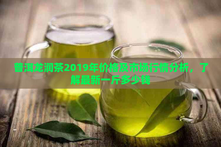 普洱龙润茶2019年价格及市场行情分析，了解最新一斤多少钱