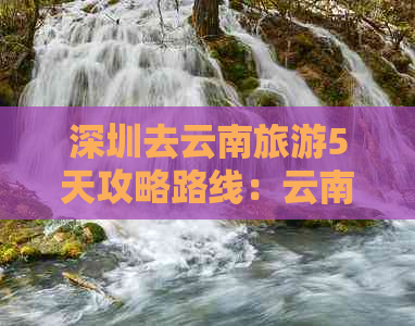 深圳去云南旅游5天攻略路线：云南自由行更佳指南