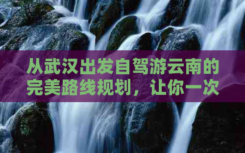 从武汉出发自驾游云南的完美路线规划，让你一次畅游两地