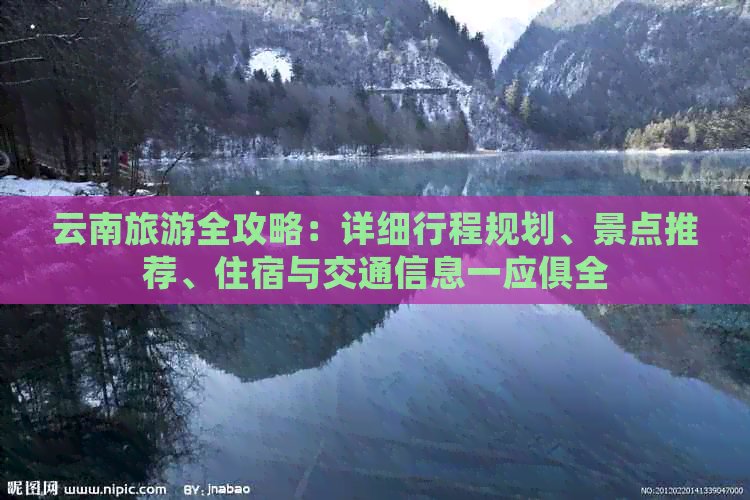 云南旅游全攻略：详细行程规划、景点推荐、住宿与交通信息一应俱全