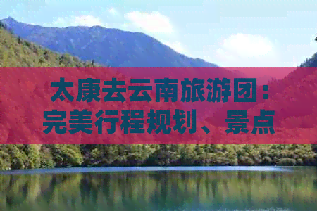 太康去云南旅游团：完美行程规划、景点推荐、住宿选择和旅行贴士全解析