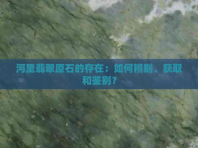 河里翡翠原石的存在：如何辨别、获取和鉴别？